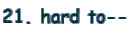 21. hard to--