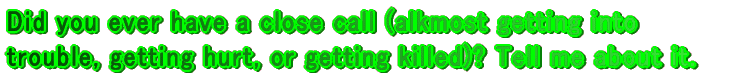 Did you ever have a close call (alkmost getting into trouble, getting hurt, or getting killed)? Tell me about it.