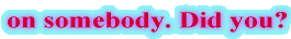 on somebody. Did you?