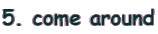 5. come around