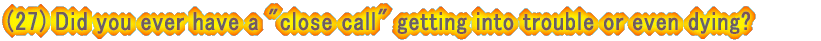 (27) Did you ever have a "close call" getting into trouble or even dying?