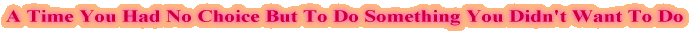 A Time You Had No Choice But To Do Something You Didn't Want To Do